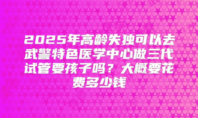 2025年高龄失独可以去武警特色医学中心做三代试管要孩子吗？大概要花费多少钱