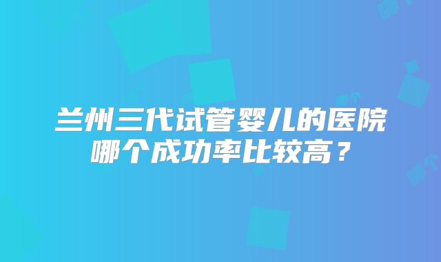 兰州三代试管婴儿的医院哪个成功率比较高?