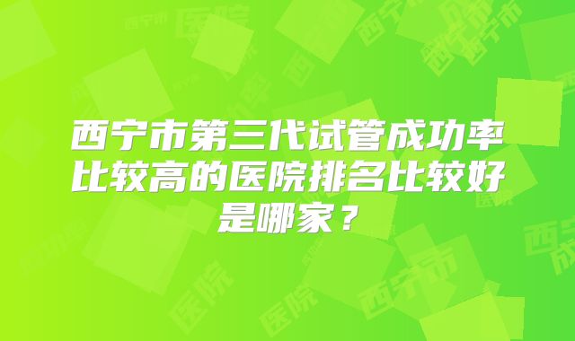 西宁市第三代试管成功率比较高的医院排名比较好是哪家？