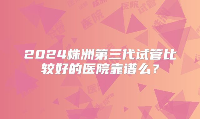 2024株洲第三代试管比较好的医院靠谱么？