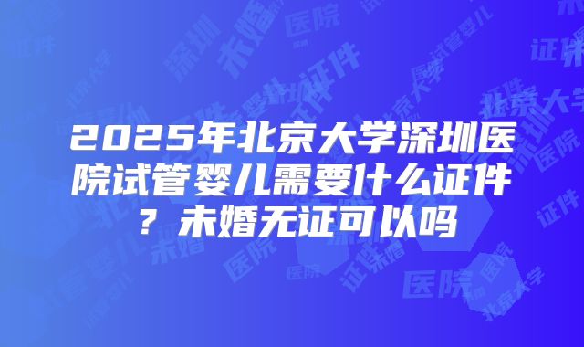 2025年北京大学深圳医院试管婴儿需要什么证件？未婚无证可以吗