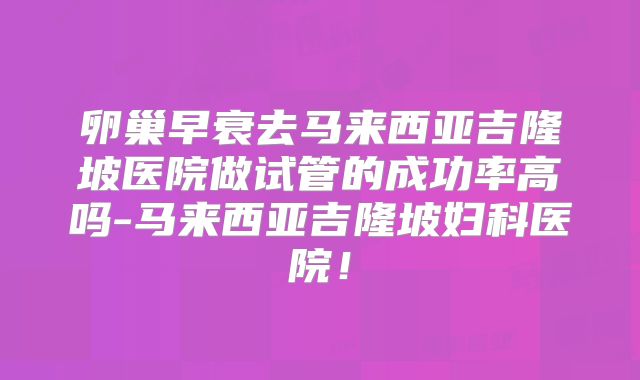 卵巢早衰去马来西亚吉隆坡医院做试管的成功率高吗-马来西亚吉隆坡妇科医院!