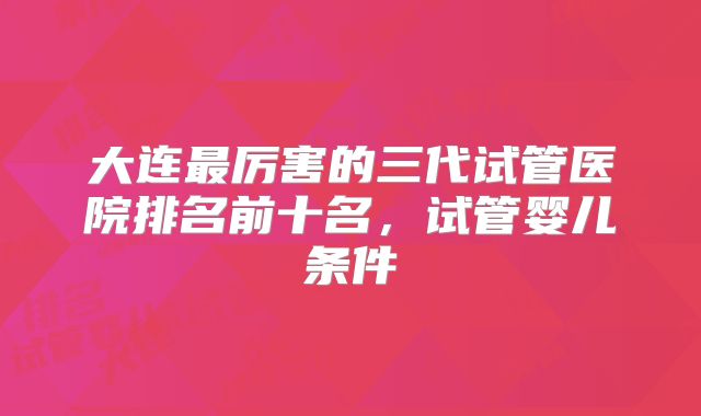 大连最厉害的三代试管医院排名前十名，试管婴儿条件