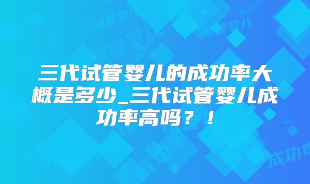 三代试管婴儿的成功率大概是多少_三代试管婴儿成功率高吗？！