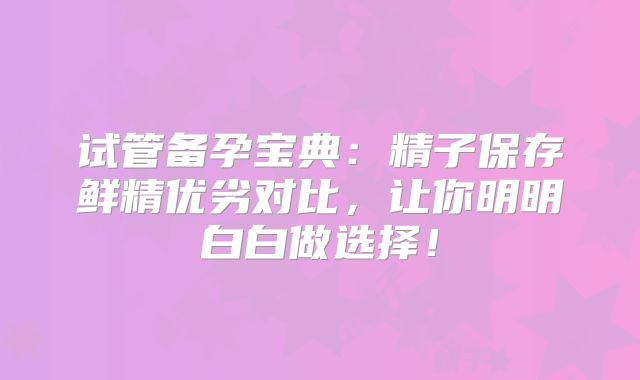 试管备孕宝典：精子保存鲜精优劣对比，让你明明白白做选择！