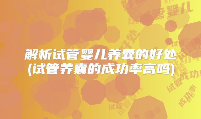 解析试管婴儿养囊的好处(试管养囊的成功率高吗)