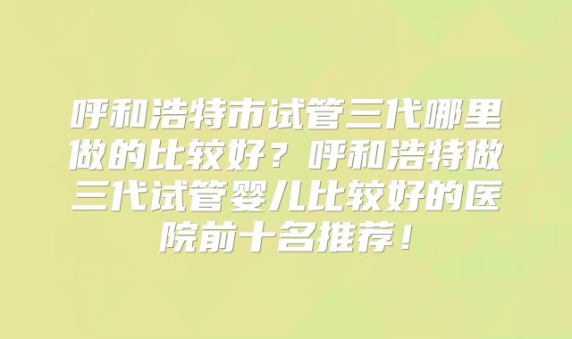 呼和浩特市试管三代哪里做的比较好?呼和浩特做三代试管婴儿比较好的医院前十名推荐!