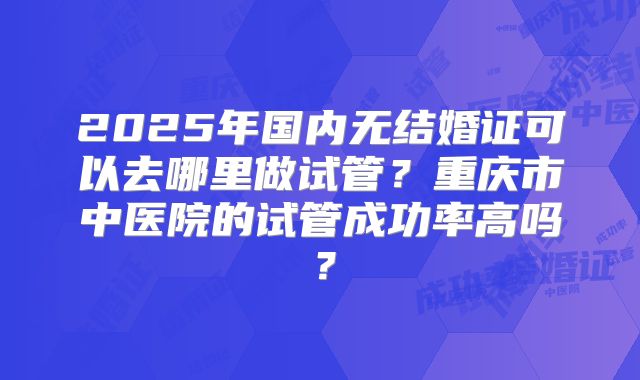 2025年国内无结婚证可以去哪里做试管？重庆市中医院的试管成功率高吗？