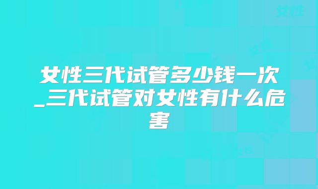 女性三代试管多少钱一次_三代试管对女性有什么危害