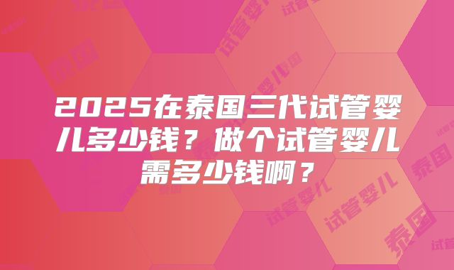 2025在泰国三代试管婴儿多少钱？做个试管婴儿需多少钱啊？
