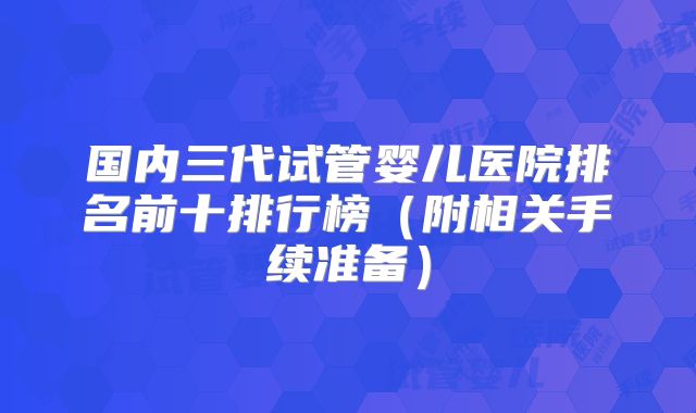 国内三代试管婴儿医院排名前十排行榜（附相关手续准备）