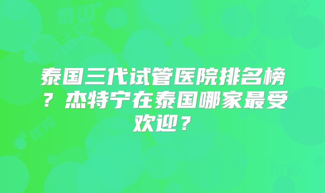 泰国三代试管医院排名榜?杰特宁在泰国哪家最受欢迎?