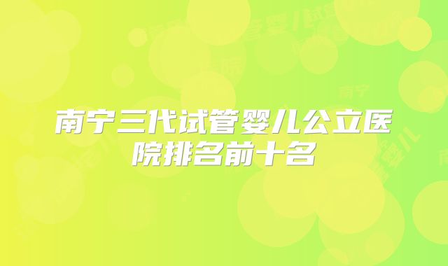 南宁三代试管婴儿公立医院排名前十名