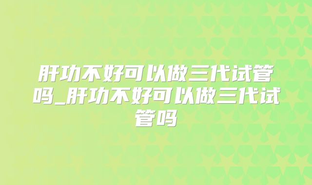肝功不好可以做三代试管吗_肝功不好可以做三代试管吗