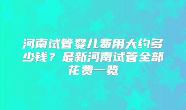 河南试管婴儿费用大约多少钱？最新河南试管全部花费一览