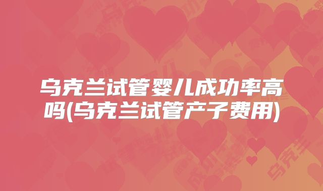乌克兰试管婴儿成功率高吗(乌克兰试管产子费用)