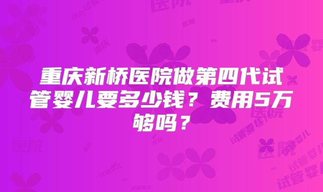 重庆新桥医院做第四代试管婴儿要多少钱？费用5万够吗？