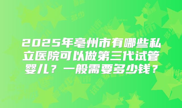 2025年亳州市有哪些私立医院可以做第三代试管婴儿？一般需要多少钱？