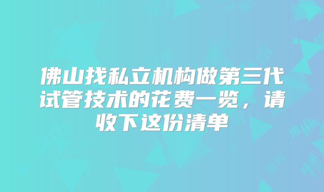 佛山找私立机构做第三代试管技术的花费一览，请收下这份清单