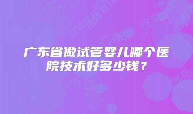 广东省做试管婴儿哪个医院技术好多少钱?