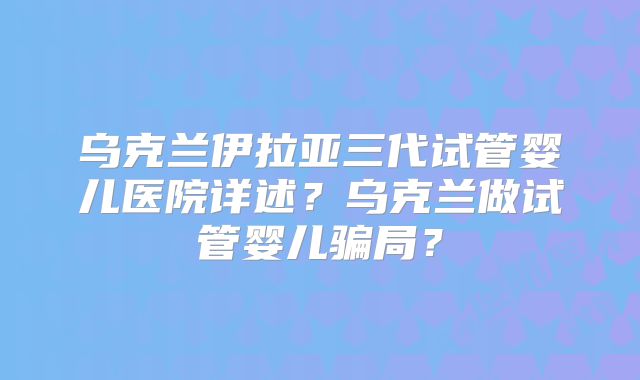 乌克兰伊拉亚三代试管婴儿医院详述?乌克兰做试管婴儿骗局?