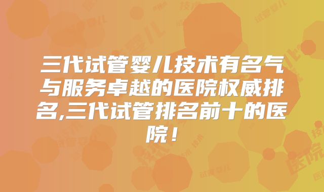 三代试管婴儿技术有名气与服务卓越的医院权威排名,三代试管排名前十的医院!