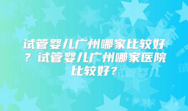 试管婴儿广州哪家比较好？试管婴儿广州哪家医院比较好？
