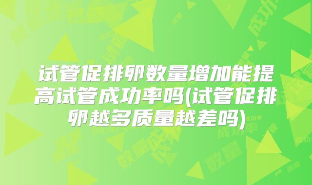 试管促排卵数量增加能提高试管成功率吗(试管促排卵越多质量越差吗)