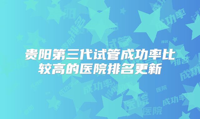 贵阳第三代试管成功率比较高的医院排名更新