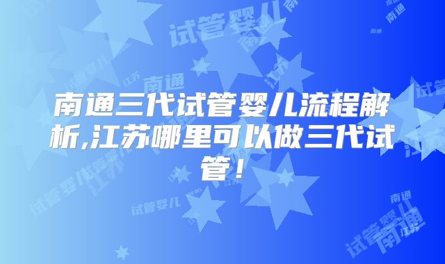南通三代试管婴儿流程解析,江苏哪里可以做三代试管！