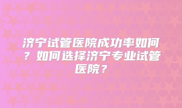 济宁试管医院成功率如何？如何选择济宁专业试管医院？