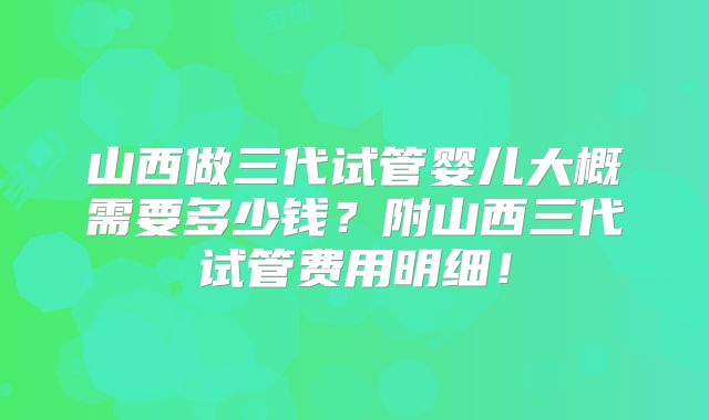 山西做三代试管婴儿大概需要多少钱？附山西三代试管费用明细！