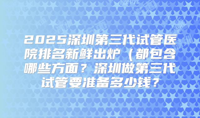 2025深圳第三代试管医院排名新鲜出炉（都包含哪些方面？深圳做第三代试管要准备多少钱？