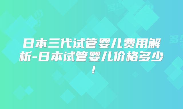 日本三代试管婴儿费用解析-日本试管婴儿价格多少！