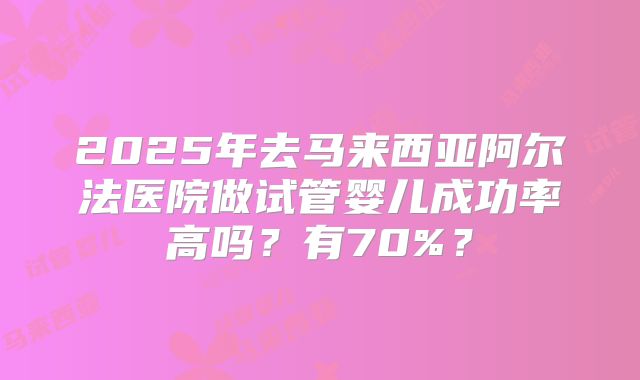 2025年去马来西亚阿尔法医院做试管婴儿成功率高吗?有70%?