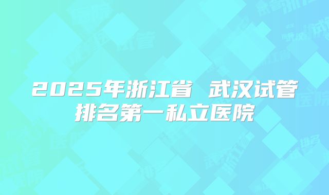 2025年浙江省 武汉试管排名第一私立医院