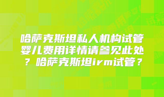 哈萨克斯坦私人机构试管婴儿费用详情请参见此处？哈萨克斯坦irm试管？
