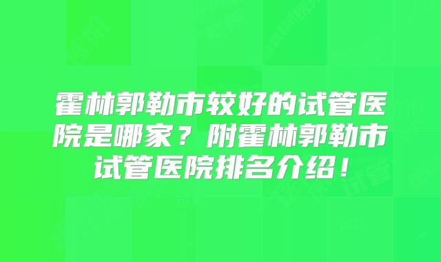 霍林郭勒市较好的试管医院是哪家？附霍林郭勒市试管医院排名介绍！