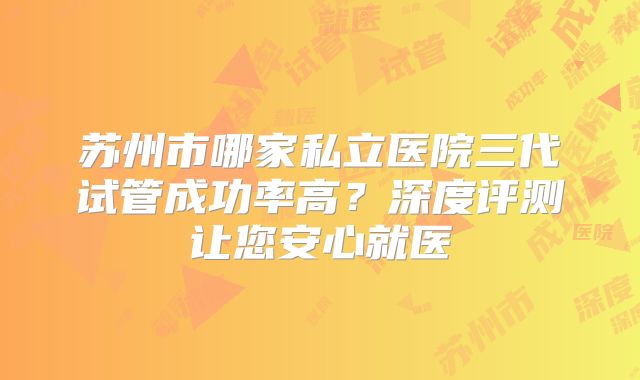 苏州市哪家私立医院三代试管成功率高？深度评测让您安心就医