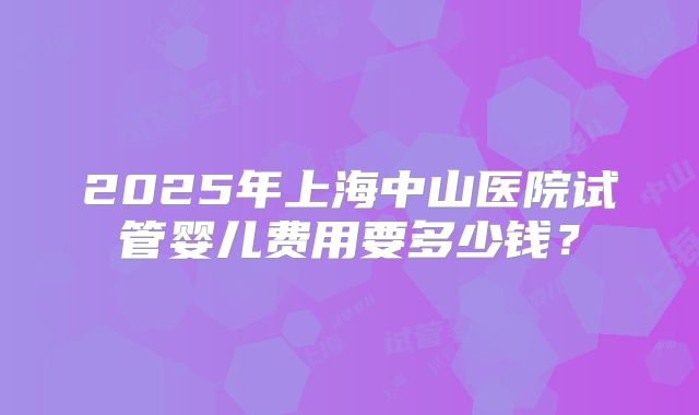 2025年上海中山医院试管婴儿费用要多少钱?
