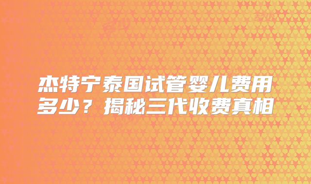 杰特宁泰国试管婴儿费用多少？揭秘三代收费真相