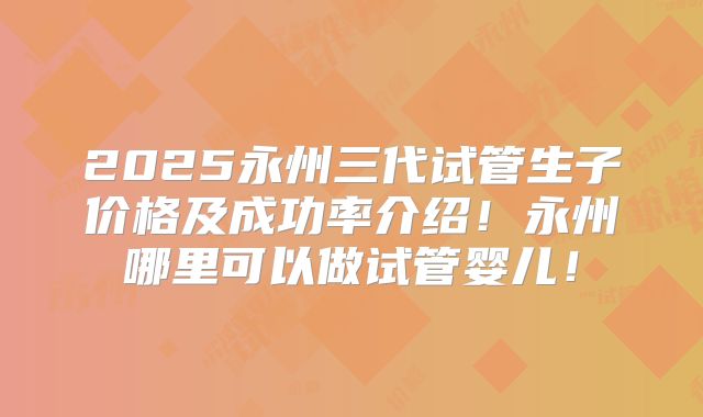 2025永州三代试管生子价格及成功率介绍！永州哪里可以做试管婴儿！