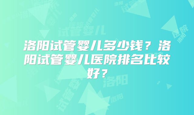 洛阳试管婴儿多少钱？洛阳试管婴儿医院排名比较好？