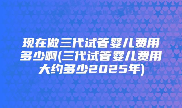 现在做三代试管婴儿费用多少啊(三代试管婴儿费用大约多少2025年)