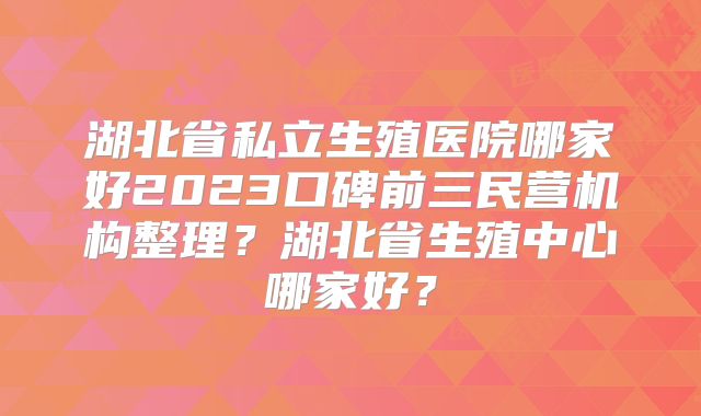 湖北省私立生殖医院哪家好2023口碑前三民营机构整理？湖北省生殖中心哪家好？