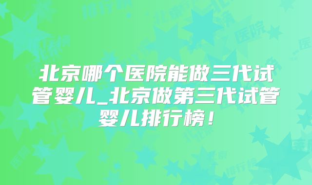 北京哪个医院能做三代试管婴儿_北京做第三代试管婴儿排行榜!
