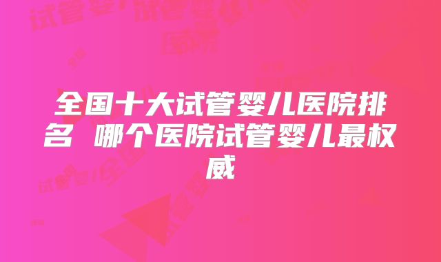 全国十大试管婴儿医院排名 哪个医院试管婴儿最权威