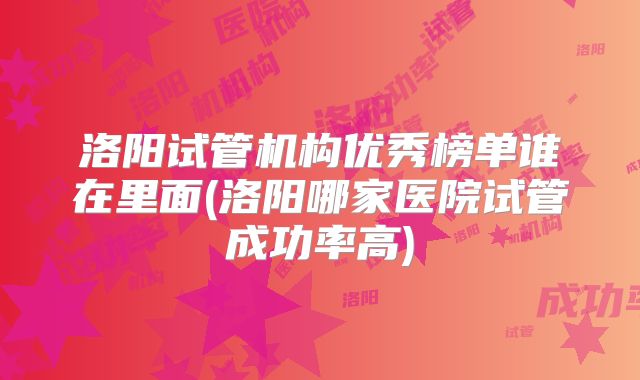 洛阳试管机构优秀榜单谁在里面(洛阳哪家医院试管成功率高)