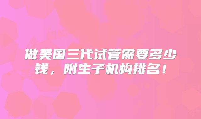 做美国三代试管需要多少钱，附生子机构排名！