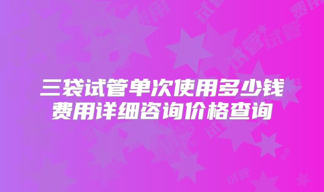三袋试管单次使用多少钱费用详细咨询价格查询